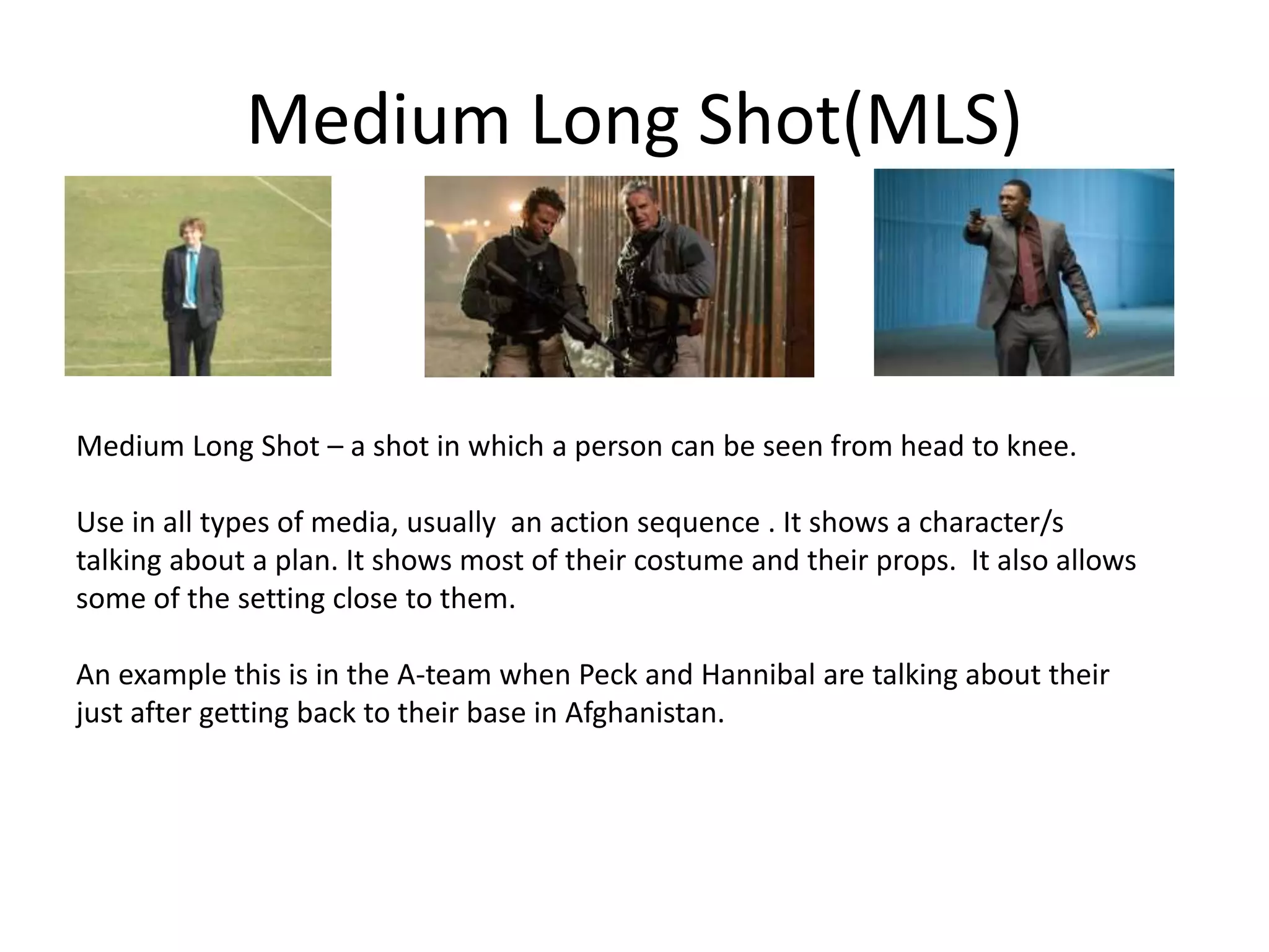 Medium Long Shot(MLS)
Medium Long Shot – a shot in which a person can be seen from head to knee.
Use in all types of media, usually an action sequence . It shows a character/s
talking about a plan. It shows most of their costume and their props. It also allows
some of the setting close to them.
An example this is in the A-team when Peck and Hannibal are talking about their
just after getting back to their base in Afghanistan.
 