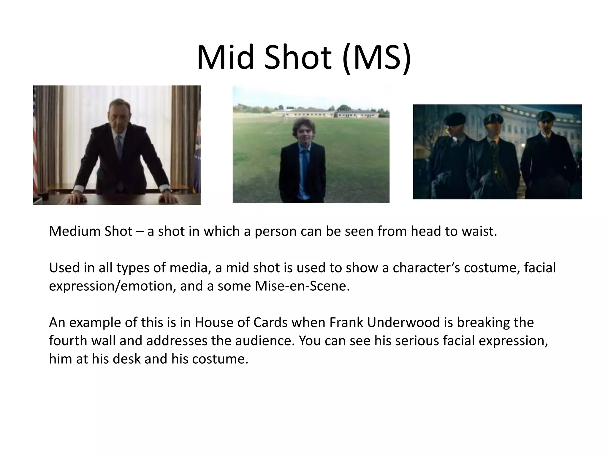 Mid Shot (MS)
Medium Shot – a shot in which a person can be seen from head to waist.
Used in all types of media, a mid shot is used to show a character’s costume, facial
expression/emotion, and a some Mise-en-Scene.
An example of this is in House of Cards when Frank Underwood is breaking the
fourth wall and addresses the audience. You can see his serious facial expression,
him at his desk and his costume.
 