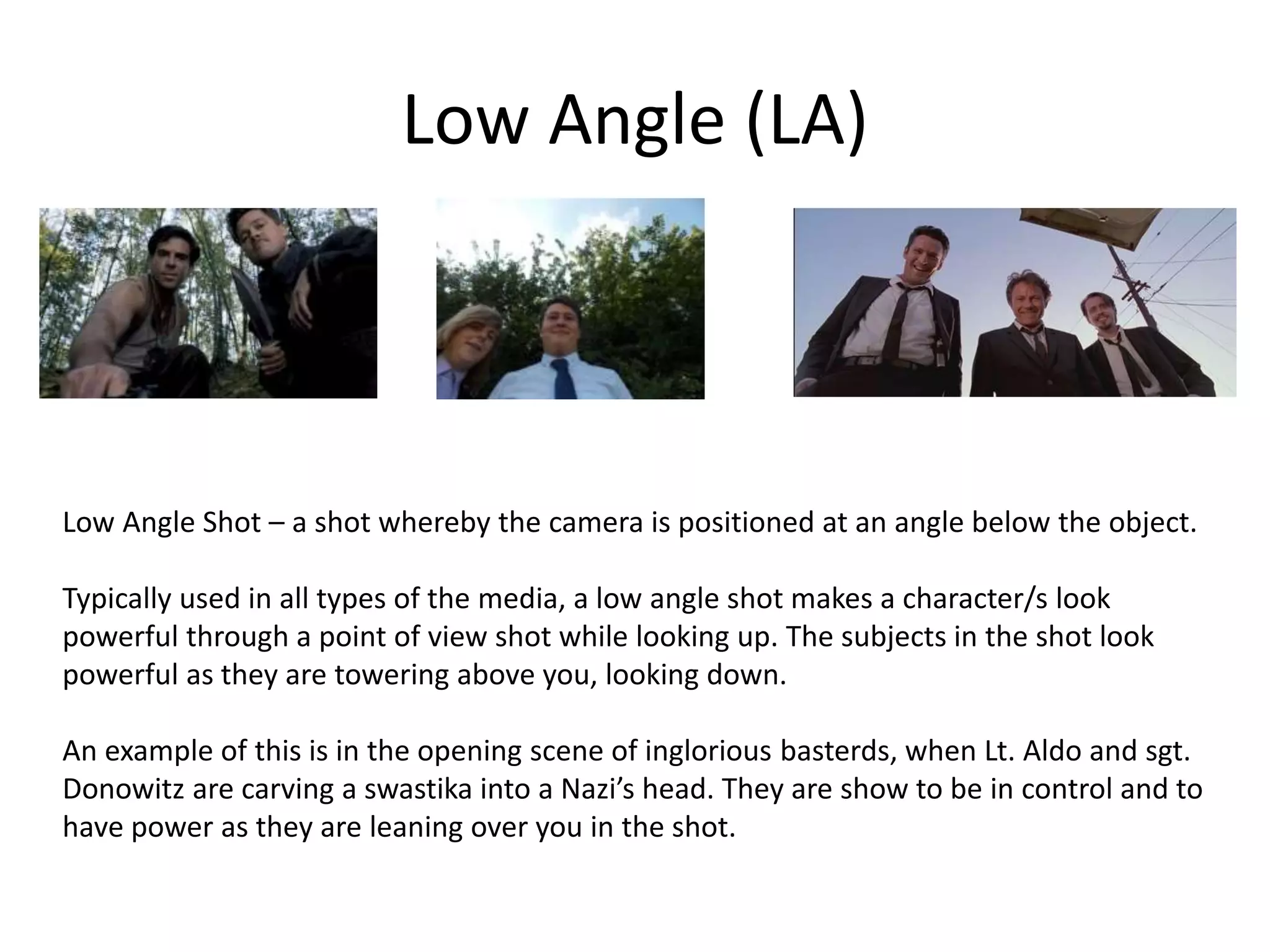 Low Angle (LA)
Low Angle Shot – a shot whereby the camera is positioned at an angle below the object.
Typically used in all types of the media, a low angle shot makes a character/s look
powerful through a point of view shot while looking up. The subjects in the shot look
powerful as they are towering above you, looking down.
An example of this is in the opening scene of inglorious basterds, when Lt. Aldo and sgt.
Donowitz are carving a swastika into a Nazi’s head. They are show to be in control and to
have power as they are leaning over you in the shot.
 