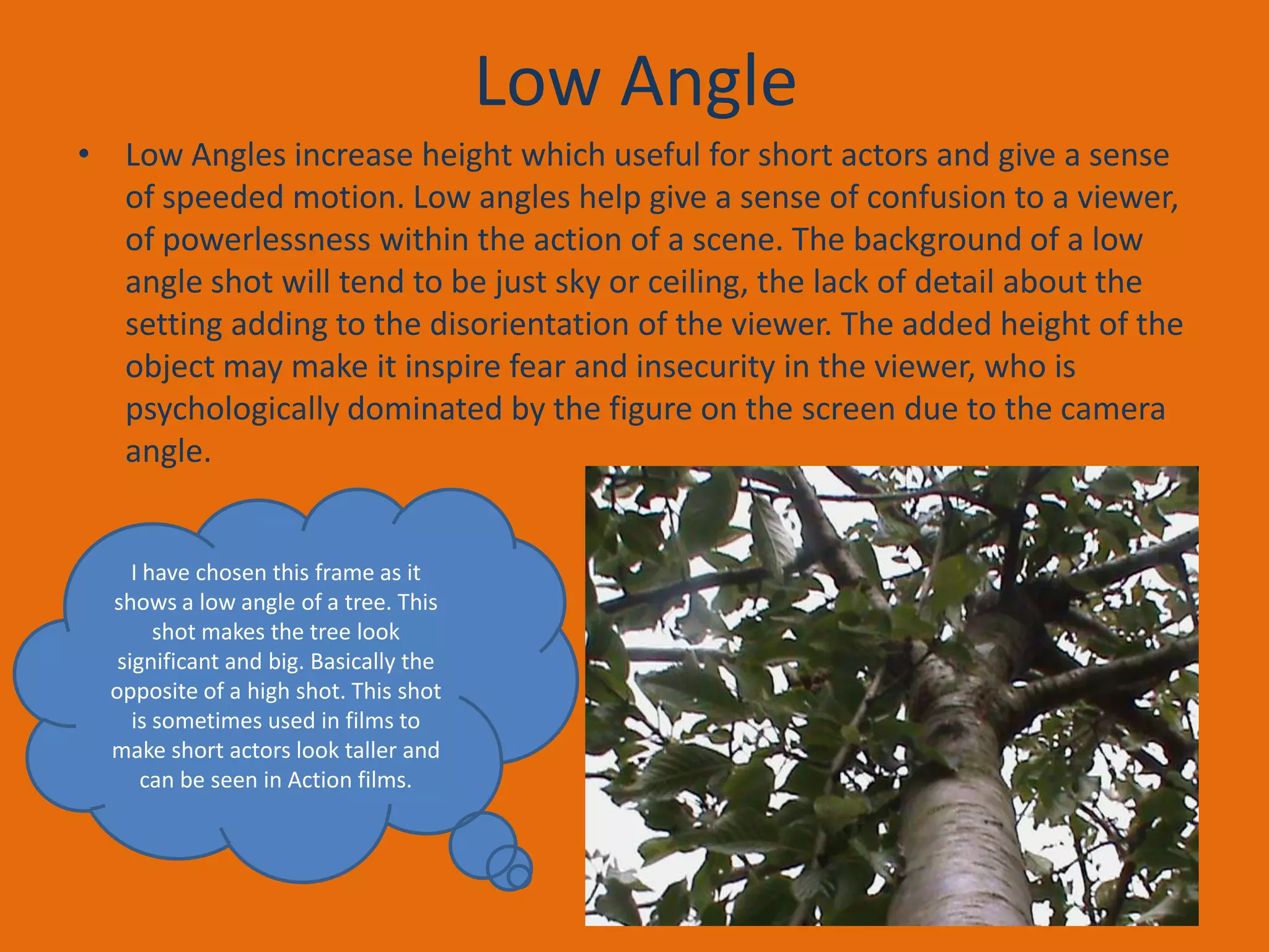 Low Angle
• Low Angles increase height which useful for short actors and give a sense
of speeded motion. Low angles help give a sense of confusion to a viewer,
of powerlessness within the action of a scene. The background of a low
angle shot will tend to be just sky or ceiling, the lack of detail about the
setting adding to the disorientation of the viewer. The added height of the
object may make it inspire fear and insecurity in the viewer, who is
psychologically dominated by the figure on the screen due to the camera
angle.

I have chosen this frame as it
shows a low angle of a tree. This
shot makes the tree look
significant and big. Basically the
opposite of a high shot. This shot
is sometimes used in films to
make short actors look taller and
can be seen in Action films.

 