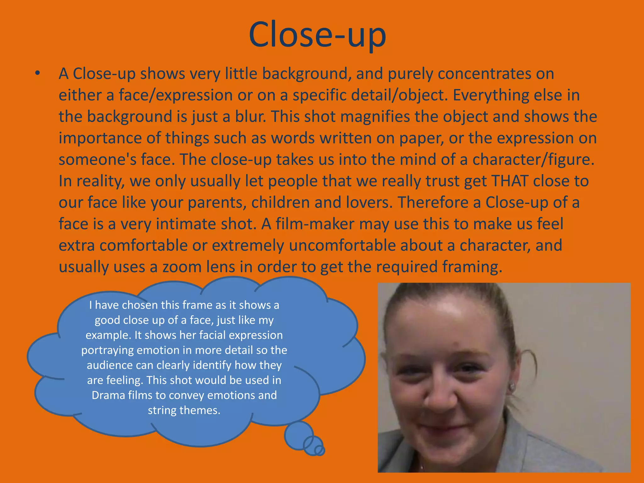 Close-up
• A Close-up shows very little background, and purely concentrates on
either a face/expression or on a specific detail/object. Everything else in
the background is just a blur. This shot magnifies the object and shows the
importance of things such as words written on paper, or the expression on
someone's face. The close-up takes us into the mind of a character/figure.
In reality, we only usually let people that we really trust get THAT close to
our face like your parents, children and lovers. Therefore a Close-up of a
face is a very intimate shot. A film-maker may use this to make us feel
extra comfortable or extremely uncomfortable about a character, and
usually uses a zoom lens in order to get the required framing.
I have chosen this frame as it shows a
good close up of a face, just like my
example. It shows her facial expression
portraying emotion in more detail so the
audience can clearly identify how they
are feeling. This shot would be used in
Drama films to convey emotions and
string themes.

 