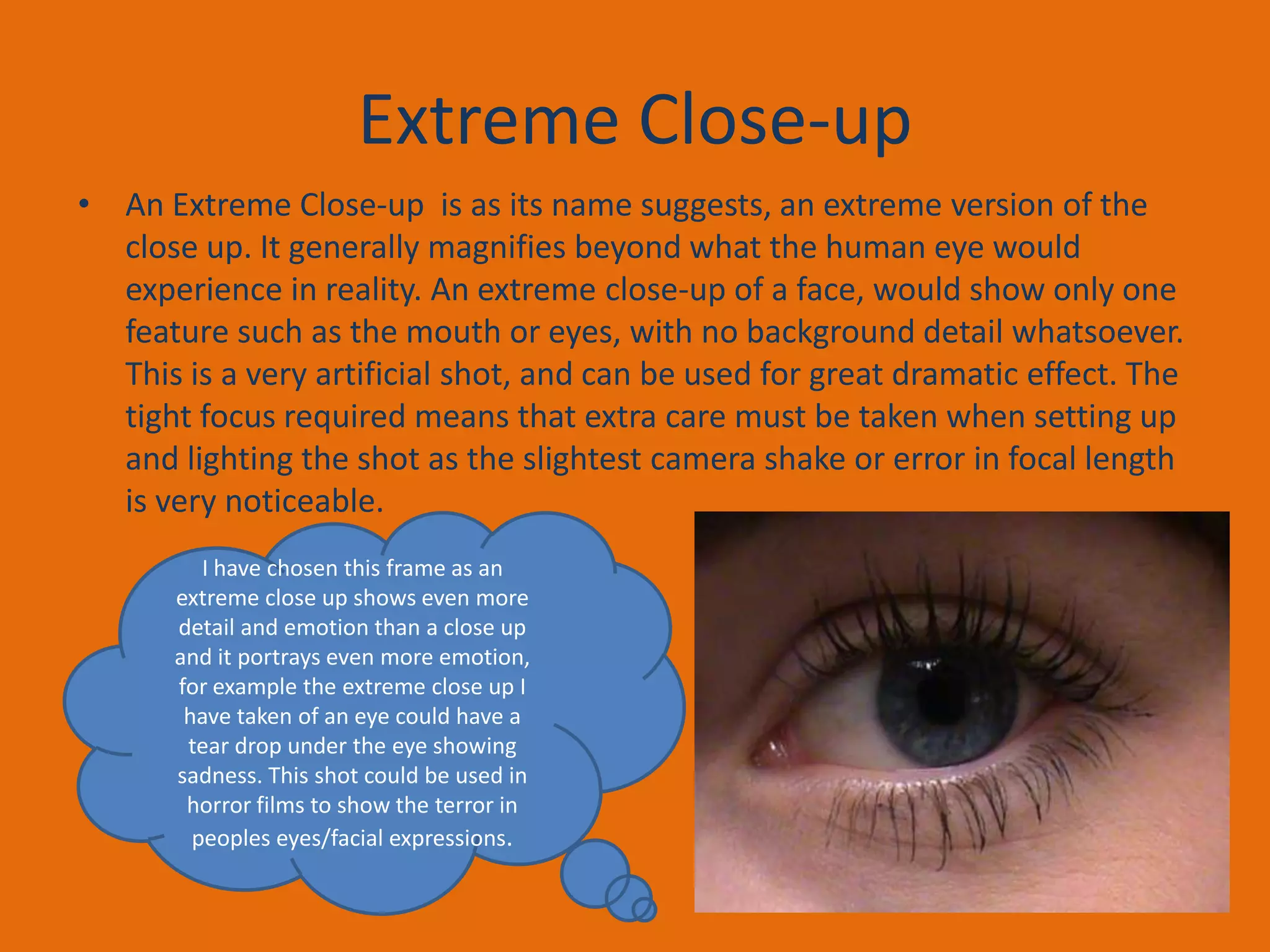 Extreme Close-up
• An Extreme Close-up is as its name suggests, an extreme version of the
close up. It generally magnifies beyond what the human eye would
experience in reality. An extreme close-up of a face, would show only one
feature such as the mouth or eyes, with no background detail whatsoever.
This is a very artificial shot, and can be used for great dramatic effect. The
tight focus required means that extra care must be taken when setting up
and lighting the shot as the slightest camera shake or error in focal length
is very noticeable.
I have chosen this frame as an
extreme close up shows even more
detail and emotion than a close up
and it portrays even more emotion,
for example the extreme close up I
have taken of an eye could have a
tear drop under the eye showing
sadness. This shot could be used in
horror films to show the terror in
peoples eyes/facial expressions.

 