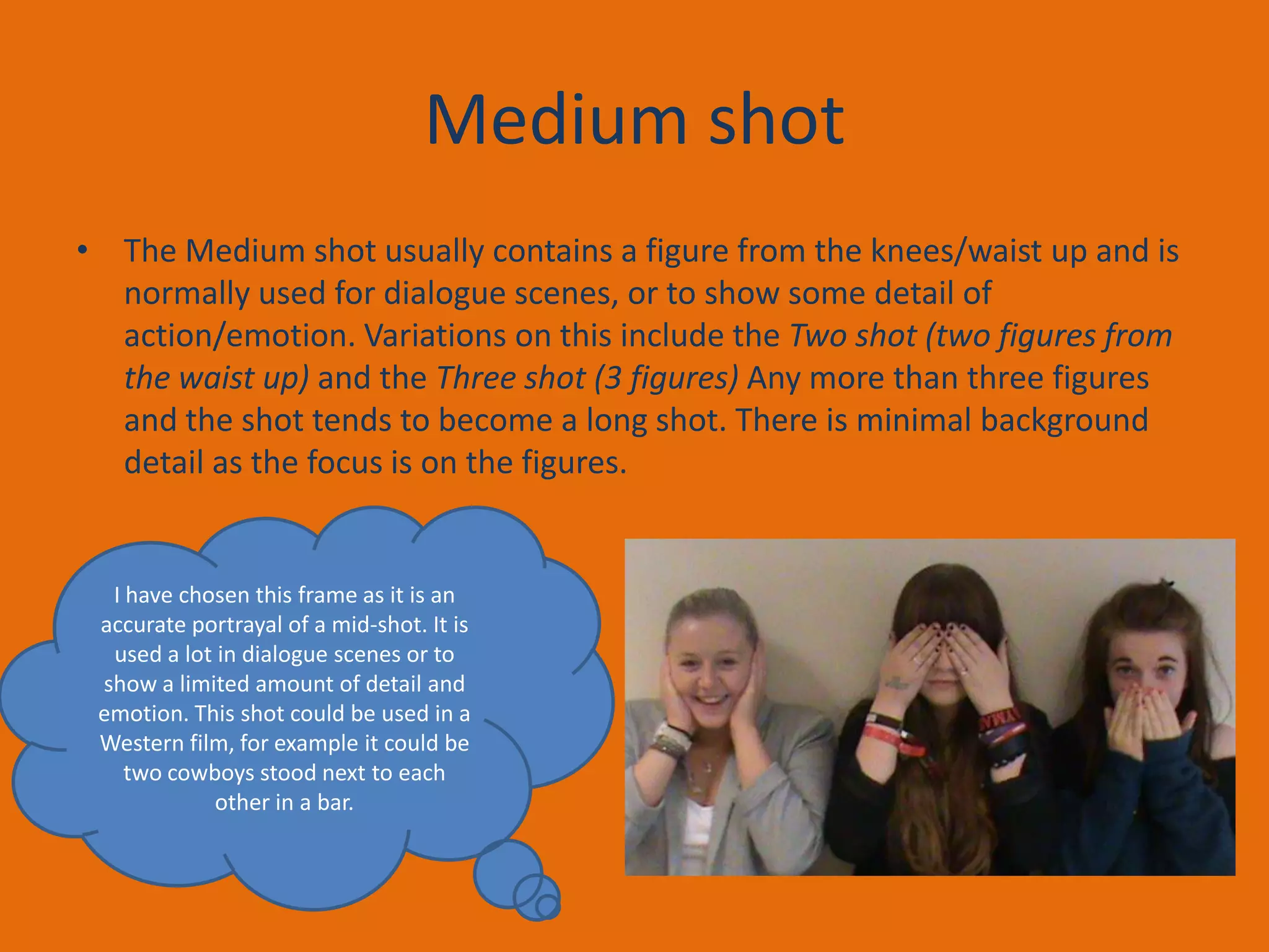 Medium shot
• The Medium shot usually contains a figure from the knees/waist up and is
normally used for dialogue scenes, or to show some detail of
action/emotion. Variations on this include the Two shot (two figures from
the waist up) and the Three shot (3 figures) Any more than three figures
and the shot tends to become a long shot. There is minimal background
detail as the focus is on the figures.

I have chosen this frame as it is an
accurate portrayal of a mid-shot. It is
used a lot in dialogue scenes or to
show a limited amount of detail and
emotion. This shot could be used in a
Western film, for example it could be
two cowboys stood next to each
other in a bar.

 
