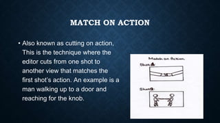 MATCH ON ACTION
• Also known as cutting on action,
This is the technique where the
editor cuts from one shot to
another view that matches the
first shot’s action. An example is a
man walking up to a door and
reaching for the knob.
 