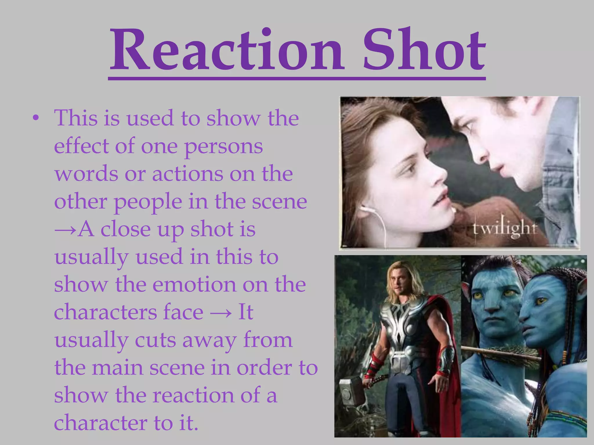 Reaction Shot
• This is used to show the
  effect of one persons
  words or actions on the
  other people in the scene
  →A close up shot is
  usually used in this to
  show the emotion on the
  characters face → It
  usually cuts away from
  the main scene in order to
  show the reaction of a
  character to it.
 