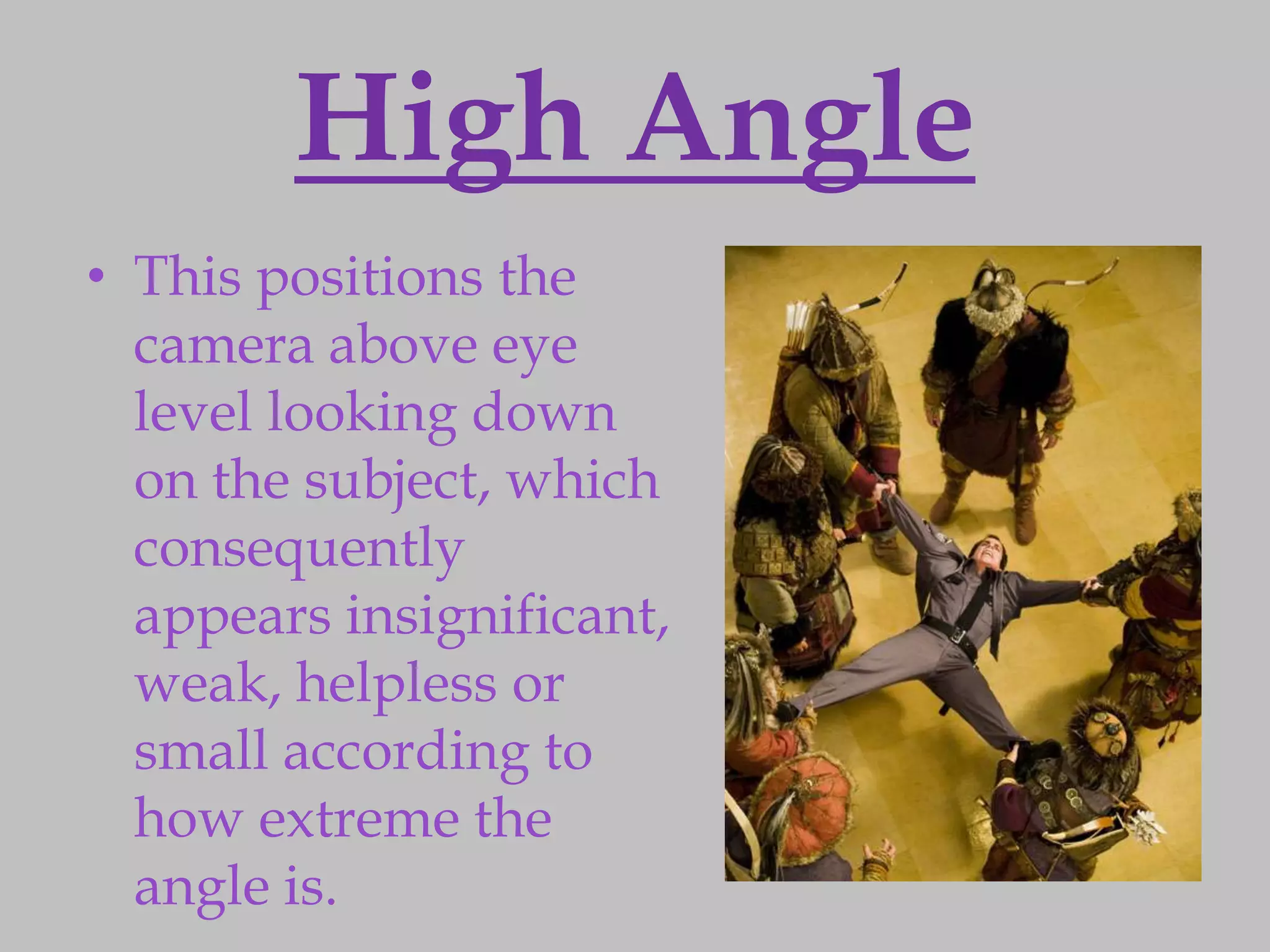 High Angle
• This positions the
  camera above eye
  level looking down
  on the subject, which
  consequently
  appears insignificant,
  weak, helpless or
  small according to
  how extreme the
  angle is.
 