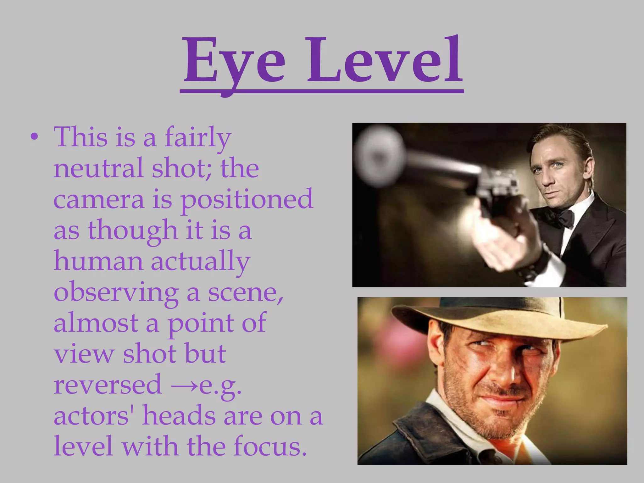 Eye Level
• This is a fairly
  neutral shot; the
  camera is positioned
  as though it is a
  human actually
  observing a scene,
  almost a point of
  view shot but
  reversed →e.g.
  actors' heads are on a
  level with the focus.
 