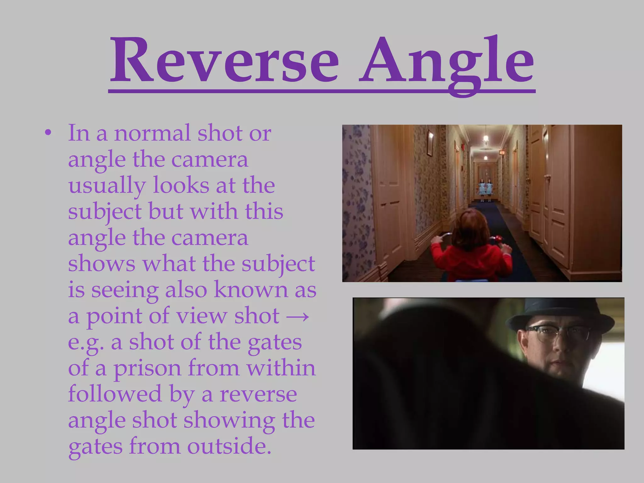 Reverse Angle
• In a normal shot or
  angle the camera
  usually looks at the
  subject but with this
  angle the camera
  shows what the subject
  is seeing also known as
  a point of view shot →
  e.g. a shot of the gates
  of a prison from within
  followed by a reverse
  angle shot showing the
  gates from outside.
 