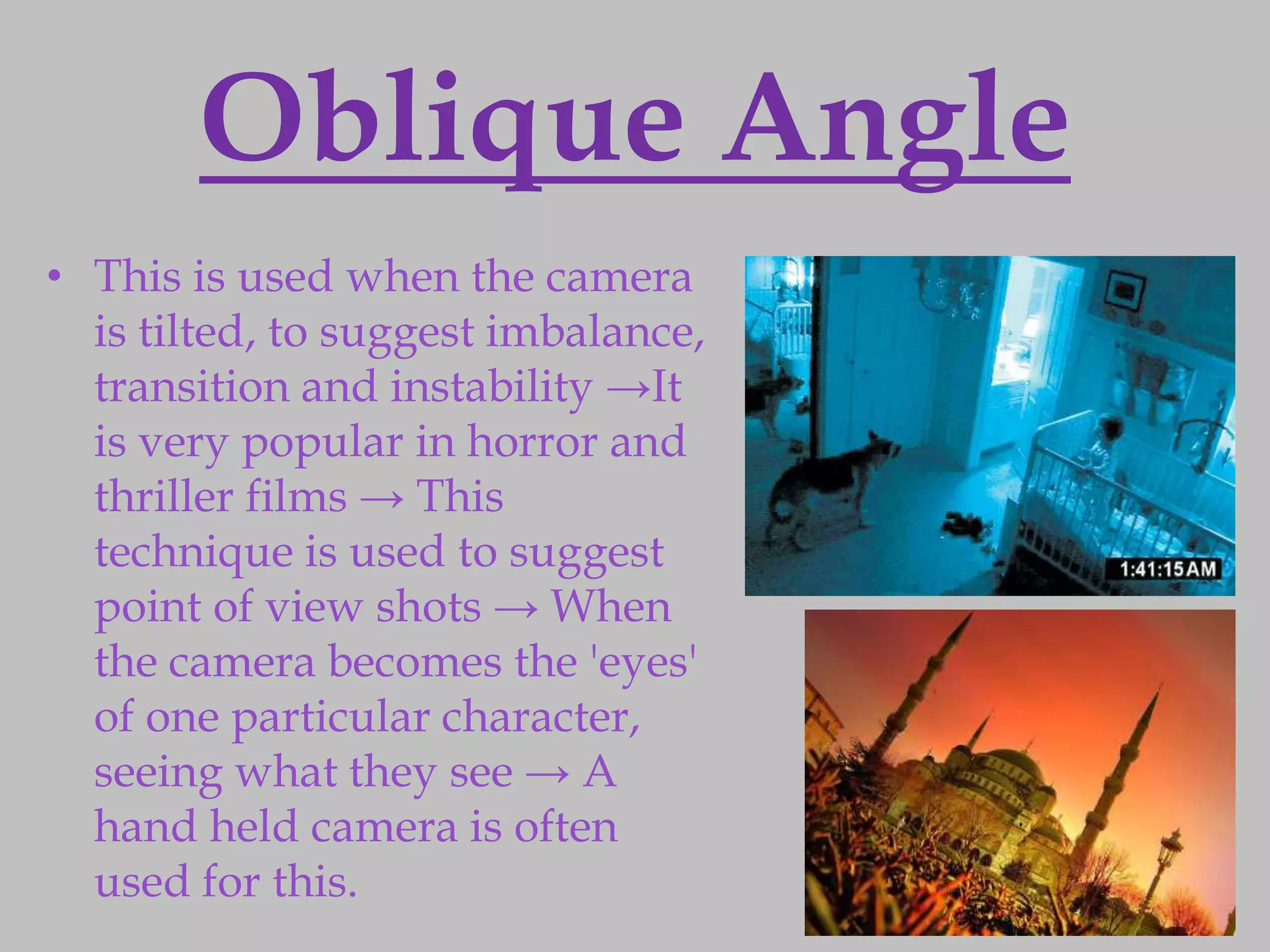 Oblique Angle
• This is used when the camera
  is tilted, to suggest imbalance,
  transition and instability →It
  is very popular in horror and
  thriller films → This
  technique is used to suggest
  point of view shots → When
  the camera becomes the 'eyes'
  of one particular character,
  seeing what they see → A
  hand held camera is often
  used for this.
 