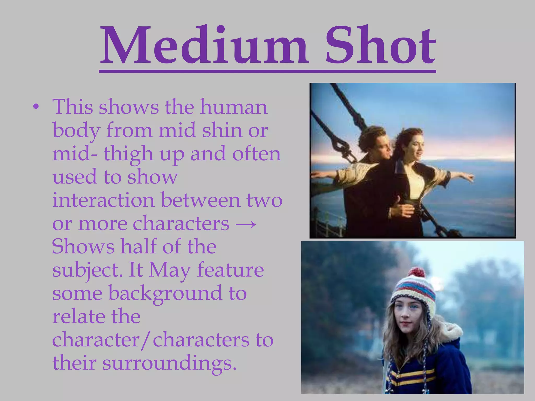 Medium Shot
• This shows the human
  body from mid shin or
  mid- thigh up and often
  used to show
  interaction between two
  or more characters →
  Shows half of the
  subject. It May feature
  some background to
  relate the
  character/characters to
  their surroundings.
 