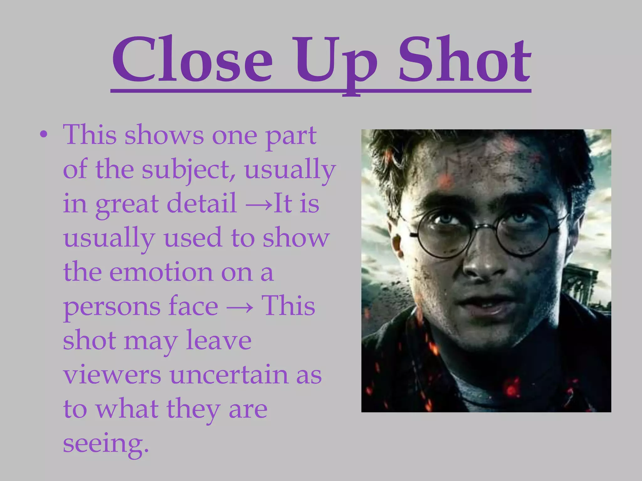Close Up Shot
• This shows one part
  of the subject, usually
  in great detail →It is
  usually used to show
  the emotion on a
  persons face → This
  shot may leave
  viewers uncertain as
  to what they are
  seeing.
 