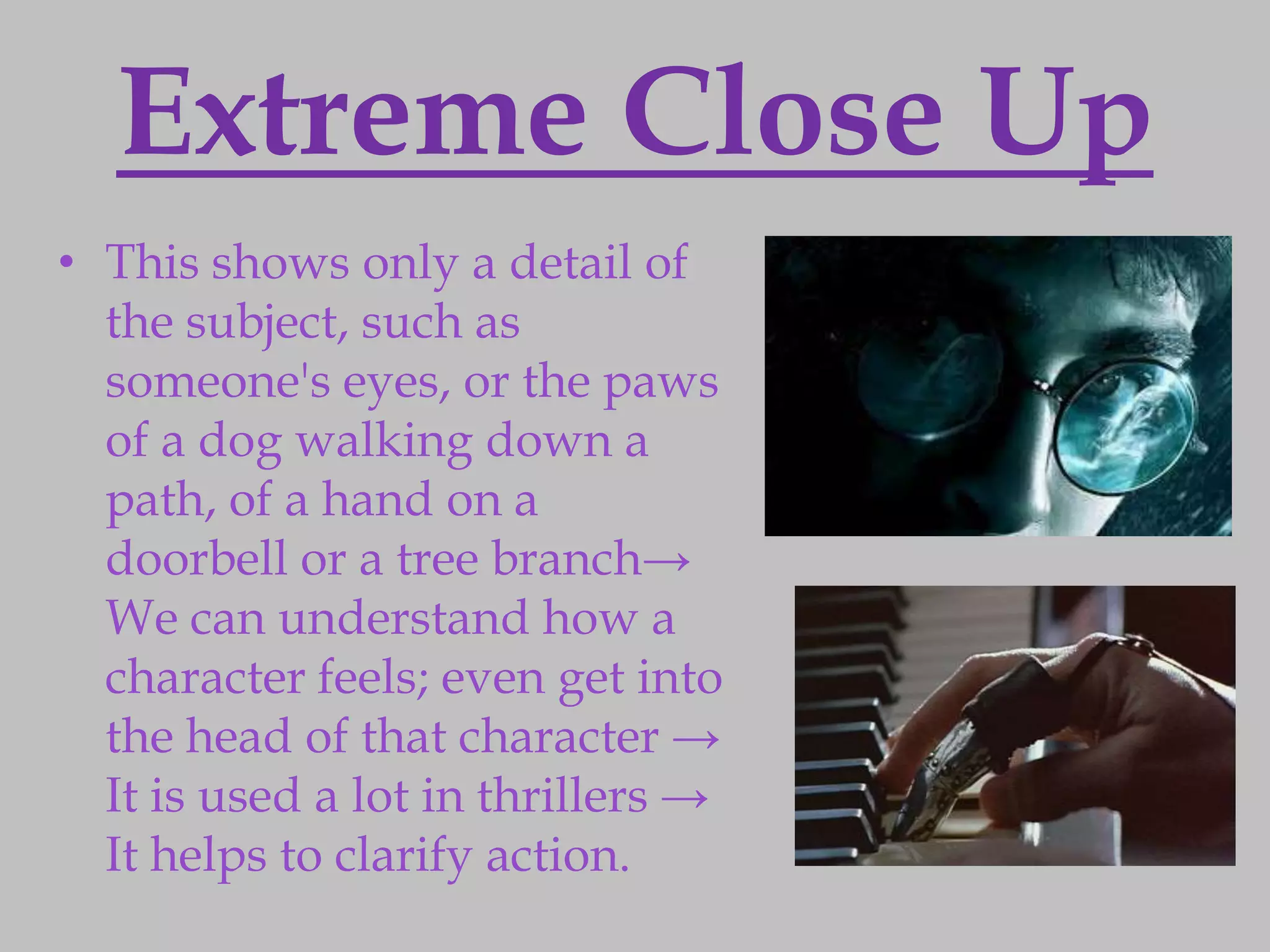 Extreme Close Up
• This shows only a detail of
  the subject, such as
  someone's eyes, or the paws
  of a dog walking down a
  path, of a hand on a
  doorbell or a tree branch→
  We can understand how a
  character feels; even get into
  the head of that character →
  It is used a lot in thrillers →
  It helps to clarify action.
 