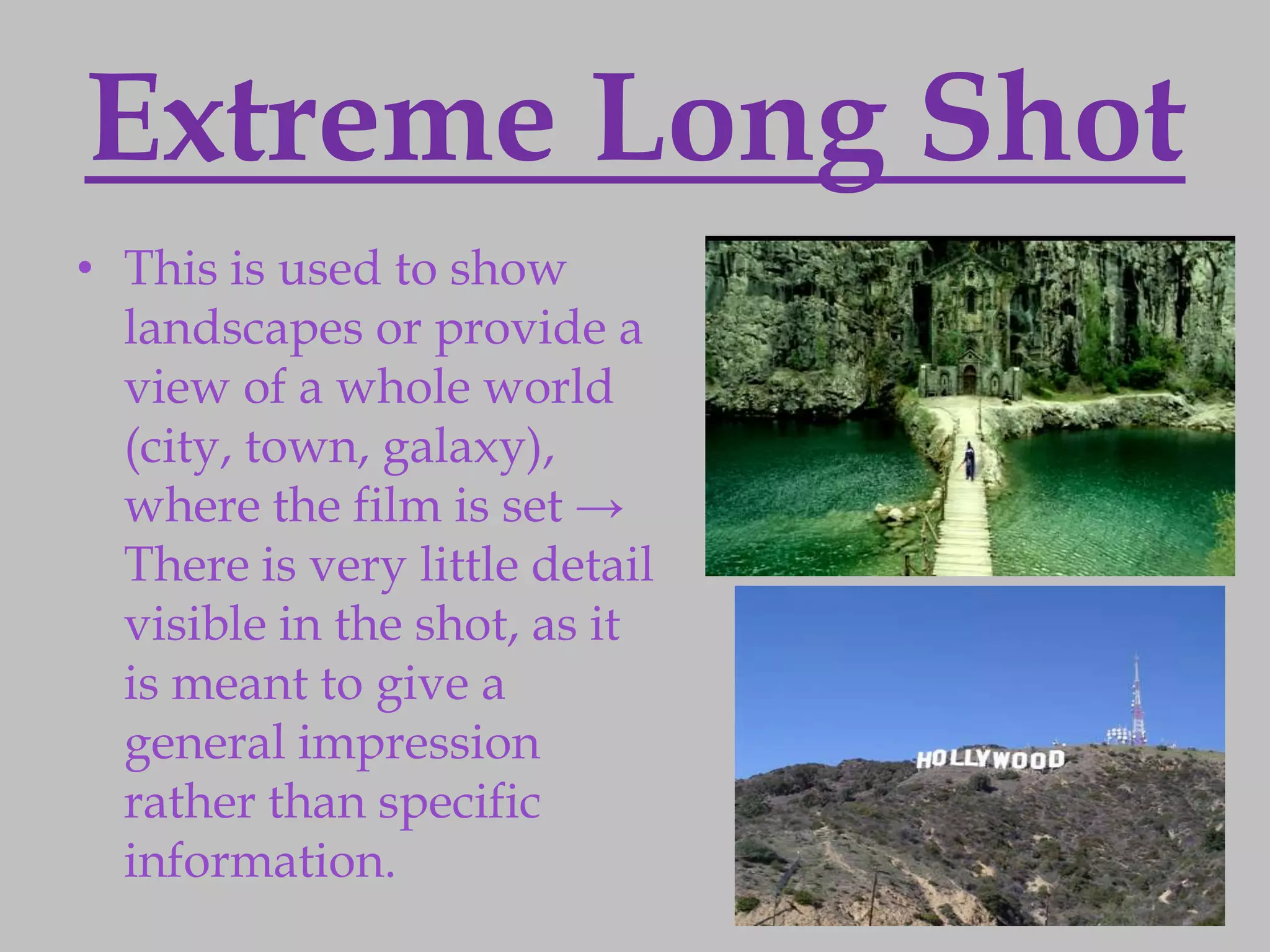 Extreme Long Shot
• This is used to show
  landscapes or provide a
  view of a whole world
  (city, town, galaxy),
  where the film is set →
  There is very little detail
  visible in the shot, as it
  is meant to give a
  general impression
  rather than specific
  information.
 