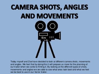 Today myself and Zoe have decided to look at different camera shots, movements
and angles. We feel that by doing this it will prepare us more for the planning of
our trailer when we come to filming it. By looking at the different types of shots,
movements and angles we are able to see what ones look best and what we feel
we be best to use in our horror trailer.

 