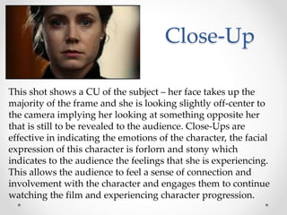 Close-Up
This shot shows a CU of the subject – her face takes up the
majority of the frame and she is looking slightly off-center to
the camera implying her looking at something opposite her
that is still to be revealed to the audience. Close-Ups are
effective in indicating the emotions of the character, the facial
expression of this character is forlorn and stony which
indicates to the audience the feelings that she is experiencing.
This allows the audience to feel a sense of connection and
involvement with the character and engages them to continue
watching the film and experiencing character progression.
 