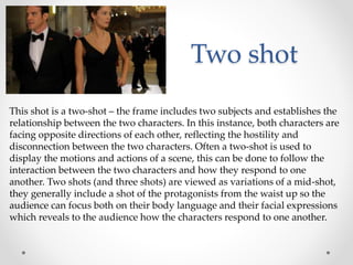 Two shot
This shot is a two-shot – the frame includes two subjects and establishes the
relationship between the two characters. In this instance, both characters are
facing opposite directions of each other, reflecting the hostility and
disconnection between the two characters. Often a two-shot is used to
display the motions and actions of a scene, this can be done to follow the
interaction between the two characters and how they respond to one
another. Two shots (and three shots) are viewed as variations of a mid-shot,
they generally include a shot of the protagonists from the waist up so the
audience can focus both on their body language and their facial expressions
which reveals to the audience how the characters respond to one another.
 