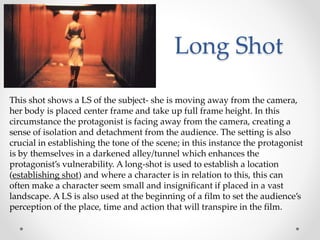 Long Shot
This shot shows a LS of the subject- she is moving away from the camera,
her body is placed center frame and take up full frame height. In this
circumstance the protagonist is facing away from the camera, creating a
sense of isolation and detachment from the audience. The setting is also
crucial in establishing the tone of the scene; in this instance the protagonist
is by themselves in a darkened alley/tunnel which enhances the
protagonist’s vulnerability. A long-shot is used to establish a location
(establishing shot) and where a character is in relation to this, this can
often make a character seem small and insignificant if placed in a vast
landscape. A LS is also used at the beginning of a film to set the audience’s
perception of the place, time and action that will transpire in the film.
 
