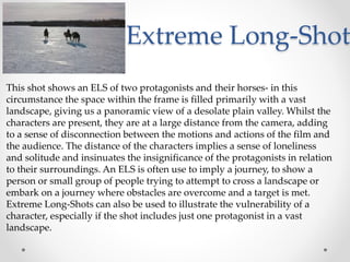 Extreme Long-Shot
This shot shows an ELS of two protagonists and their horses- in this
circumstance the space within the frame is filled primarily with a vast
landscape, giving us a panoramic view of a desolate plain valley. Whilst the
characters are present, they are at a large distance from the camera, adding
to a sense of disconnection between the motions and actions of the film and
the audience. The distance of the characters implies a sense of loneliness
and solitude and insinuates the insignificance of the protagonists in relation
to their surroundings. An ELS is often use to imply a journey, to show a
person or small group of people trying to attempt to cross a landscape or
embark on a journey where obstacles are overcome and a target is met.
Extreme Long-Shots can also be used to illustrate the vulnerability of a
character, especially if the shot includes just one protagonist in a vast
landscape.
 