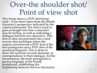 Over-the shoulder shot/
Point of view shot
This frame shows a POV shot being
used – it has been taken from the female
character’s perspective indicated by the
camera placement. The shot is used to
gain an insight into how a character
may be feeling, as well as indicating a
dialogue between two characters. This
shot is often incorporated into a shot-
reverse-shot technique where the
camera cuts between a POV shot of the
first protagonist and a POV shot of the
second protagonist. This is done to
show the reactions of each character, in
correspondence to their dialogue. In this
circumstance, the male protagonist is
gazing longingly at the female
protagonist, establishing the
relationship between the two characters.
 
