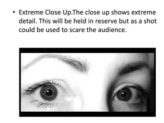 • Extreme Close Up.The close up shows extreme
  detail. This will be held in reserve but as a shot
  could be used to scare the audience.
 