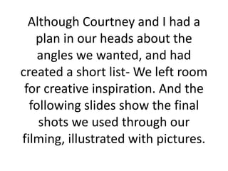 Although Courtney and I had a
plan in our heads about the
angles we wanted, and had
created a short list- We left room
for creative inspiration. And the
following slides show the final
shots we used through our
filming, illustrated with pictures.

 