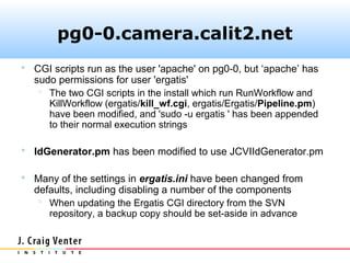 pg0-0.camera.calit2.net
 CGI scripts run as the user 'apache' on pg0-0, but ‘apache’ has
  sudo permissions for user 'ergatis'
    The two CGI scripts in the install which run RunWorkflow and
     KillWorkflow (ergatis/kill_wf.cgi, ergatis/Ergatis/Pipeline.pm)
     have been modified, and 'sudo -u ergatis ' has been appended
     to their normal execution strings

 IdGenerator.pm has been modified to use JCVIIdGenerator.pm

 Many of the settings in ergatis.ini have been changed from
  defaults, including disabling a number of the components
    When updating the Ergatis CGI directory from the SVN
     repository, a backup copy should be set-aside in advance
 