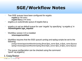 SGE/Workflow Notes
   Two SGE queues have been configured for ergatis:
        ergatis.q (192 slots)
        ergatis-fast.q (144 slots)
   ergatis.q is subordinate queue of ergatis-fast.q

   ergatis.q is set as default queue for user ‘ergatis’ by specifying ‘-q ergatis.q’ in
    /home/ergatis/.sge_request

   Workflow version 3.0 is installed
        /share/apps/workflow

   Workflow requires that the SGE queue's prolog and epilog scripts be set to the
    following:
        prolog=/share/apps/workflow/bin/prolog $host $job_owner $job_id $job_name $queue
        epilog=/share/apps/workflow/bin/epilog $host $job_owner $job_id $job_name $queue

   The queue configuration can be checked using the command
    'qconf -sq ergatis.q'
 