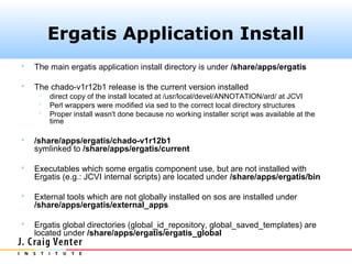 Ergatis Application Install
   The main ergatis application install directory is under /share/apps/ergatis

   The chado-v1r12b1 release is the current version installed
        direct copy of the install located at /usr/local/devel/ANNOTATION/ard/ at JCVI
        Perl wrappers were modified via sed to the correct local directory structures
        Proper install wasn't done because no working installer script was available at the
         time

   /share/apps/ergatis/chado-v1r12b1
    symlinked to /share/apps/ergatis/current

   Executables which some ergatis component use, but are not installed with
    Ergatis (e.g.: JCVI internal scripts) are located under /share/apps/ergatis/bin

   External tools which are not globally installed on sos are installed under
    /share/apps/ergatis/external_apps

   Ergatis global directories (global_id_repository, global_saved_templates) are
    located under /share/apps/ergatis/ergatis_global
 