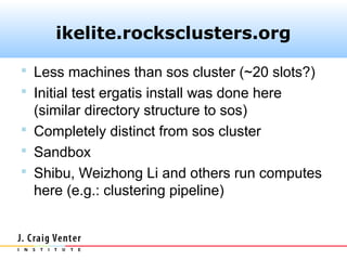 ikelite.rocksclusters.org

 Less machines than sos cluster (~20 slots?)
 Initial test ergatis install was done here
  (similar directory structure to sos)
 Completely distinct from sos cluster
 Sandbox
 Shibu, Weizhong Li and others run computes
  here (e.g.: clustering pipeline)
 