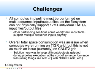 Challenges
 All computes in pipeline must be performed on
  multi-sequence input/output files, as the filesystem
  can not physically support 12M+ individual FASTA
  input files/output files
    other partitioning solutions could work(?) but most tools
     support multiple sequence inputs anyway

 Overall total space consumption was an issue when
  computes were running on TIGR grid, but this is not
  as much an issue (currently) on CALIT2 grid
    Solution here was to keep all inputs/outputs gzipped
     during pipeline execution, at the cost of some performance
     loss (using things like zcat –f | with NCBI BLAST, etc.)
 