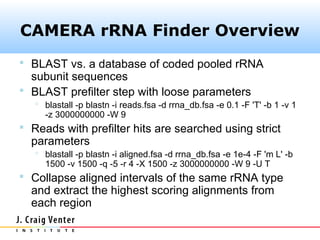 CAMERA rRNA Finder Overview
 BLAST vs. a database of coded pooled rRNA
  subunit sequences
 BLAST prefilter step with loose parameters
    blastall -p blastn -i reads.fsa -d rrna_db.fsa -e 0.1 -F 'T' -b 1 -v 1
     -z 3000000000 -W 9
 Reads with prefilter hits are searched using strict
  parameters
    blastall -p blastn -i aligned.fsa -d rrna_db.fsa -e 1e-4 -F 'm L' -b
     1500 -v 1500 -q -5 -r 4 -X 1500 -z 3000000000 -W 9 -U T
 Collapse aligned intervals of the same rRNA type
  and extract the highest scoring alignments from
  each region
 