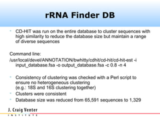 rRNA Finder DB
 CD-HIT was run on the entire database to cluster sequences with
  high similarity to reduce the database size but maintain a range
  of diverse sequences

Command line:
/usr/local/devel/ANNOTATION/bwhitty/cdhit/cd-hit/cd-hit-est -i
   input_database.fsa -o output_database.fsa -c 0.8 -n 4

 Consistency of clustering was checked with a Perl script to
  ensure no heterogeneous clustering
  (e.g.: 18S and 16S clustering together)
 Clusters were consistent
 Database size was reduced from 65,591 sequences to 1,329
 
