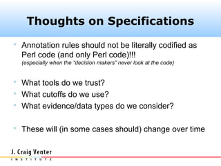 Thoughts on Specifications
 Annotation rules should not be literally codified as
  Perl code (and only Perl code)!!!
  (especially when the “decision makers” never look at the code)


 What tools do we trust?
 What cutoffs do we use?
 What evidence/data types do we consider?


 These will (in some cases should) change over time
 