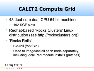 CALIT2 Compute Grid

 48 dual-core dual-CPU 64 bit machines
    192 SGE slots
 Redhat-based ‘Rocks Clusters’ Linux
  distribution (see http://rocksclusters.org)
 ‘Rocks Rolls’
   Bio-roll (/opt/Bio)
   Used to image/install each node separately,
    including local Perl module installs (patches)
 