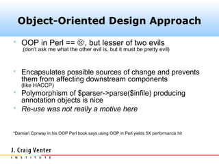 Object-Oriented Design Approach

 OOP in Perl == *, but lesser of two evils
    (don’t ask me what the other evil is, but it must be pretty evil)



 Encapsulates possible sources of change and prevents
    them from affecting downstream components
    (like HACCP)
 Polymorphism of $parser->parse($infile) producing
  annotation objects is nice
 Re-use was not really a motive here


*Damian Conway in his OOP Perl book says using OOP in Perl yields 5X performance hit
 