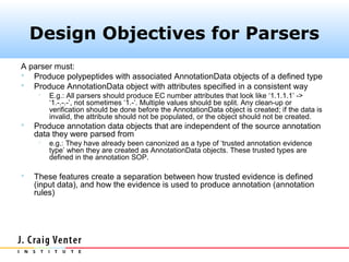 Design Objectives for Parsers
A parser must:
 Produce polypeptides with associated AnnotationData objects of a defined type
 Produce AnnotationData object with attributes specified in a consistent way
        E.g.: All parsers should produce EC number attributes that look like ‘1.1.1.1’ ->
         ‘1.-.-.-’, not sometimes ‘1.-’. Multiple values should be split. Any clean-up or
         verification should be done before the AnnotationData object is created; if the data is
         invalid, the attribute should not be populated, or the object should not be created.
   Produce annotation data objects that are independent of the source annotation
    data they were parsed from
        e.g.: They have already been canonized as a type of ‘trusted annotation evidence
         type’ when they are created as AnnotationData objects. These trusted types are
         defined in the annotation SOP.

   These features create a separation between how trusted evidence is defined
    (input data), and how the evidence is used to produce annotation (annotation
    rules)
 