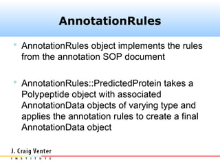 AnnotationRules

 AnnotationRules object implements the rules
 from the annotation SOP document

 AnnotationRules::PredictedProtein takes a
 Polypeptide object with associated
 AnnotationData objects of varying type and
 applies the annotation rules to create a final
 AnnotationData object
 