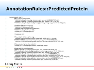 AnnotationRules::PredictedProtein
    my @annotation_order = (
           ## equivalog level tigrfam hits
           'TIGRFAM::FullLength::Equivalog|=|common_name gene_symbol GO EC TIGR_role',
           'TIGRFAM::FullLength::Exception|=|common_name gene_symbol GO EC TIGR_role',
           'TIGRFAM::FullLength::HypotheticalEquivalog|=|common_name gene_symbol GO EC TIGR_role',

            'TIGRFAM::FRAG::Equivalog|=|GO',
            'TIGRFAM::FRAG::Exception|=|GO',
            'TIGRFAM::FRAG::HypotheticalEquivalog|=|GO',
            'TIGRFAM::FullLength::Domain|=|GO',
            'PandaBLASTP::Characterized|=|GO',

            'PRIAM|=|GO EC',

            ## equivalog level hits vs tigrfam frag
            'TIGRFAM::FRAG::Equivalog|=|common_name gene_symbol GO EC TIGR_role',
            'TIGRFAM::FRAG::Exception|=|common_name gene_symbol GO EC TIGR_role',
            'TIGRFAM::FRAG::HypotheticalEquivalog|=|common_name gene_symbol GO EC TIGR_role',

            ## characterized high confidence blast hit
            'PandaBLASTP::Characterized|=|common_name gene_symbol',

            ## pfam and non-equivalog tigrfams
            'PFAM::FullLength::Equivalog|=|common_name gene_symbol GO EC TIGR_role',
            'PFAM::FullLength::HypotheticalEquivalog|=|common_name gene_symbol GO EC TIGR_role',
            'TIGRFAM::FullLength::Subfamily|=|common_name gene_symbol GO EC TIGR_role',
            'TIGRFAM::FullLength::Superfamily|=|common_name gene_symbol GO EC TIGR_role',
            'TIGRFAM::FullLength::EquivalogDomain|=|common_name gene_symbol GO EC TIGR_role',
            'TIGRFAM::FullLength::HypotheticalEquivalogDomain|=|common_name gene_symbol GO EC TIGR_role',
            'TIGRFAM::FullLength::SubfamilyDomain|=|common_name gene_symbol GO EC TIGR_role',
            'TIGRFAM::FullLength::Domain|=|common_name gene_symbol GO EC TIGR_role',
            …
 