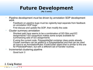 Future Development
                                     (My 2 cents)



   Pipeline development must be driven by annotation SOP development
    work
      Feedback on pipeline bugs must be vigilantly kept separate from feedback
       on annotation SOP bugs
      First discuss and update the SOP, then modify the code
   Cluster summary annotation
      Shortest path here seems to be a combination of GO Slim and EC
       assignments? GO consortium makes some scripts available for
       summarizing sets of GO assignments
      If using the current code, PolypeptideSet container class exists already.
       Cluster members can be added to a PolypeptideSet and that can be used
       as input to an AnnotationRules::FinalCluster object that is similar to the one
       for PredictedProtein, but with a different set of handler routines.
   Incremental clustering pipeline
        Good luck 
 