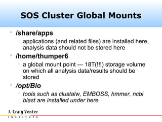 SOS Cluster Global Mounts
 /share/apps
    applications (and related files) are installed here,
     analysis data should not be stored here
 /home/thumper6
    a global mount point --- 18T(!!!) storage volume
     on which all analysis data/results should be
     stored
 /opt/Bio
    tools such as clustalw, EMBOSS, hmmer, ncbi
     blast are installed under here
 