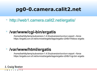 pg0-0.camera.calit2.net

 http://web1.camera.calit2.net/ergatis/


 /var/www/cgi-bin/ergatis
     /home/bwhitty/temp/subversion-1.4.5/subversion/svn/svn export --force
      https://ergatis.svn.sf.net/svnroot/ergatis/tags/ergatis-v2r6b1/htdocs ergatis




 /var/www/html/ergatis
     /home/bwhitty/temp/subversion-1.4.5/subversion/svn/svn export --force
      https://ergatis.svn.sf.net/svnroot/ergatis/tags/ergatis-v2r6b1/cgi-bin ergatis
 
