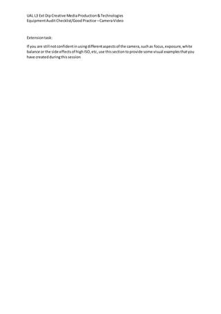 UAL L3 Ext DipCreative MediaProduction&Technologies
EquipmentAuditChecklist/Good Practice –CameraVideo
Extensiontask:
If you are still notconfidentinusingdifferentaspectsof the camera,suchas focus,exposure,white
balance or the side effectsof highISO,etc,use thissectiontoprovide some visual examplesthatyou
have createdduringthissession
 