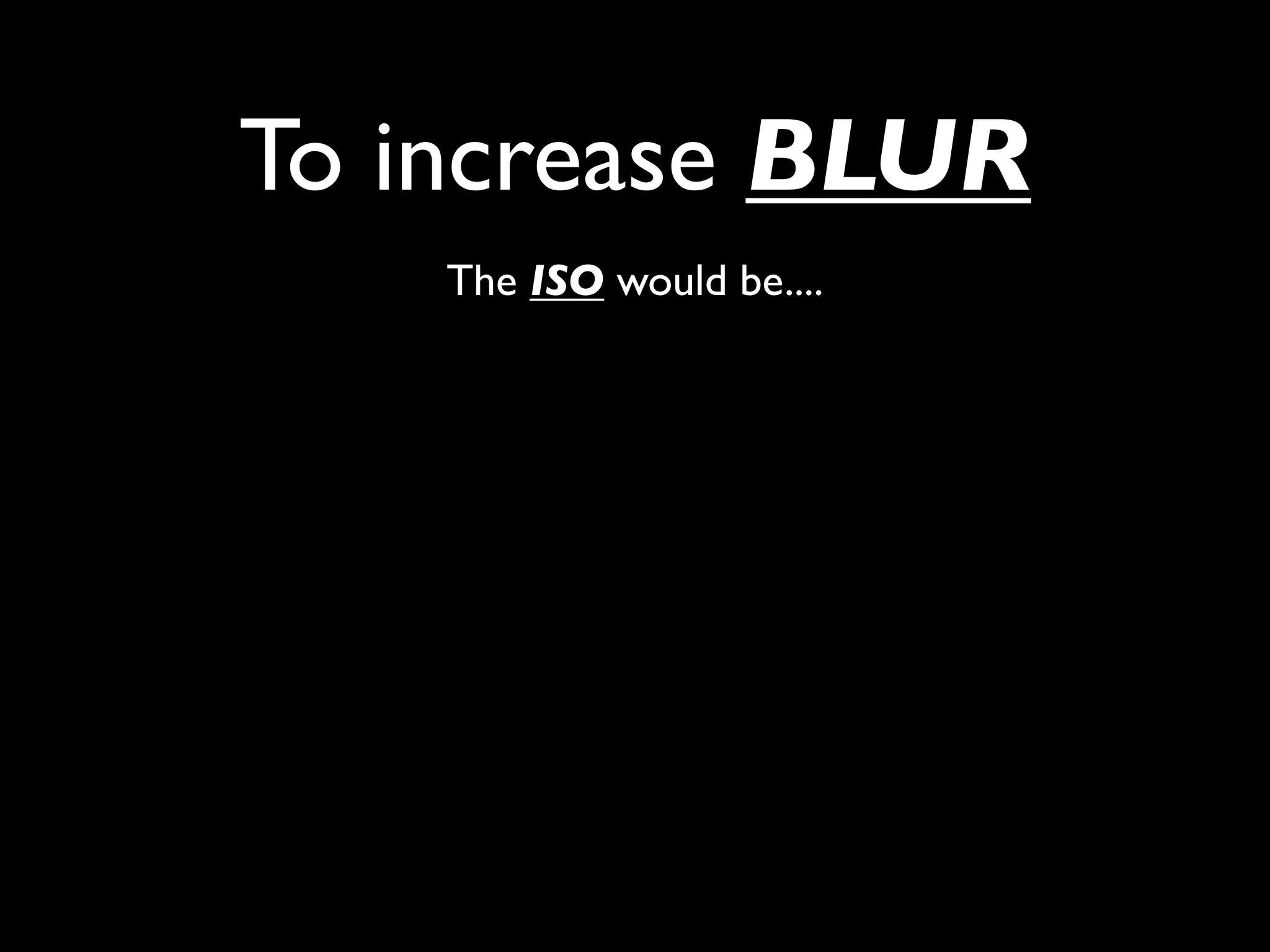 To increase BLUR
    The ISO would be....
 