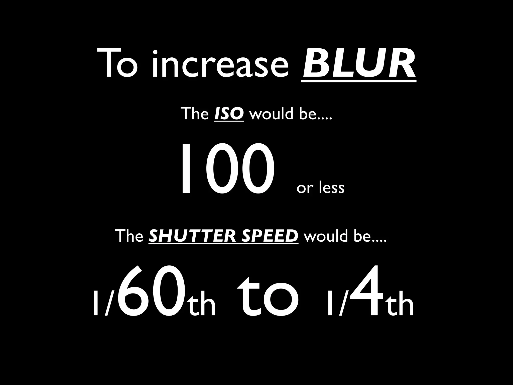 To increase BLUR
        The ISO would be....



      100              or less

 The SHUTTER SPEED would be....



 60th to 1/4th
1/
 