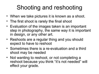 Shooting and reshooting
• When we take pictures it is known as a shoot.
• The first shoot is rarely the final shoot
• Evaluation of the images taken is an important
step in photography, the same way it is important
in design, or any other art.
• Reshoots are a regular thing and you should
expect to have to reshoot
• Sometimes there is a re-evaluation and a third
shoot may be needed
• Not wanting to reshoot, or not completing a
reshoot because you think “it’s not needed” will
effect your grade.
 
