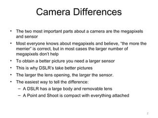Camera Differences
• The two most important parts about a camera are the megapixels
and sensor
• Most everyone knows about megapixels and believe, “the more the
merrier” is correct, but in most cases the larger number of
megapixels don’t help
• To obtain a better picture you need a larger sensor
• This is why DSLR’s take better pictures
• The larger the lens opening, the larger the sensor.
• The easiest way to tell the difference:
– A DSLR has a large body and removable lens
– A Point and Shoot is compact with everything attached
2
 