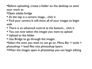 •Before uploading, create a folder on the desktop to send
your work to
•Open adobe bridge
• At the top is a camera image... click it
• Find your camera It will show all of your images to begin
with
• There is an advanced control at the bottom... click it
• You can now select the images you want to upload
• Upload to the folder
• Use Bridge to go through the images
•Select the ones you want to use go to- Menu Bar > tools >
photoshop > load files into photoshop layers
•When the images open in photoshop you can begin editing
 