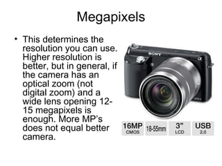 Megapixels
• This determines the
resolution you can use.
Higher resolution is
better, but in general, if
the camera has an
optical zoom (not
digital zoom) and a
wide lens opening 12-
15 megapixels is
enough. More MP’s
does not equal better
camera.
 