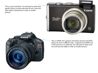 This is a point and shoot. You will need to check your
specific camera to know what kind of card it uses and
what cables it should have in order to transfer
pictures.
This is a DSLR, this is going to take better pictures and will be
able to do more in different ways. In general most DSLR’s use
an SD card micro or otherwise. You will need to check to be
sure and have the cables in order to transfer pictures.
 