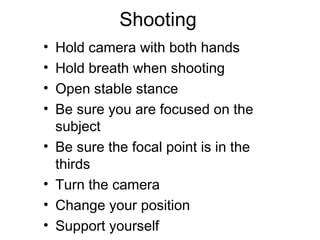 Shooting
• Hold camera with both hands
• Hold breath when shooting
• Open stable stance
• Be sure you are focused on the
subject
• Be sure the focal point is in the
thirds
• Turn the camera
• Change your position
• Support yourself
 